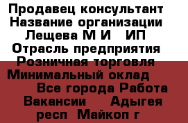 Продавец-консультант › Название организации ­ Лещева М.И., ИП › Отрасль предприятия ­ Розничная торговля › Минимальный оклад ­ 15 000 - Все города Работа » Вакансии   . Адыгея респ.,Майкоп г.